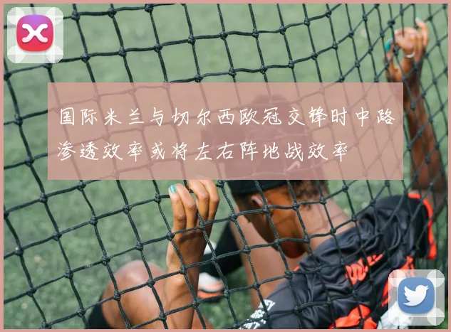 国际米兰与切尔西欧冠交锋时中路渗透效率或将左右阵地战效率