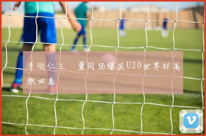 李刚仁三笘薰同场爆发U20世界杯高燃回看
