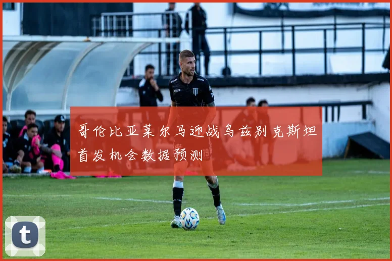 哥伦比亚莱尔马迎战乌兹别克斯坦首发机会数据预测