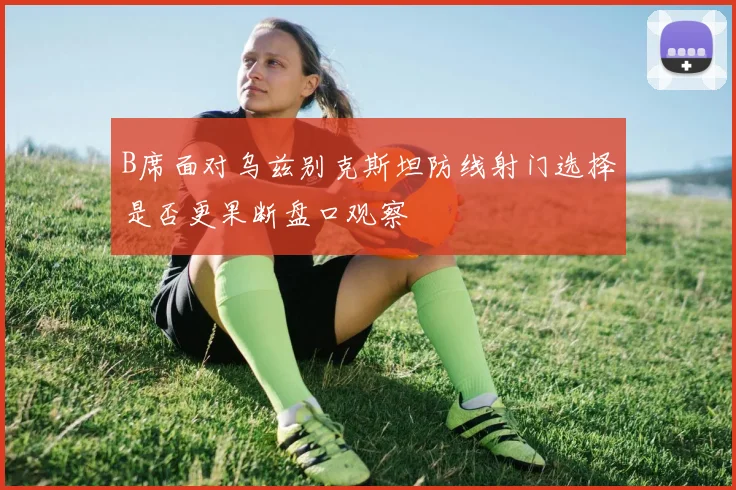 B席面对乌兹别克斯坦防线射门选择是否更果断盘口观察