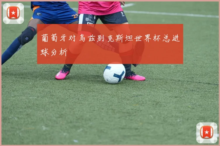 葡萄牙对乌兹别克斯坦世界杯总进球分析