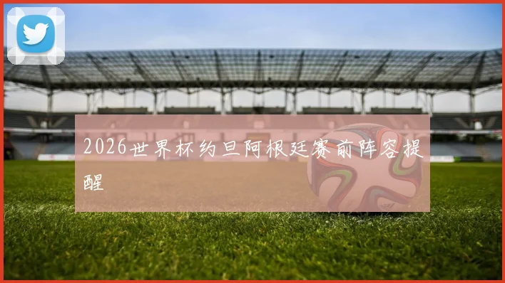 2026世界杯约旦阿根廷赛前阵容提醒