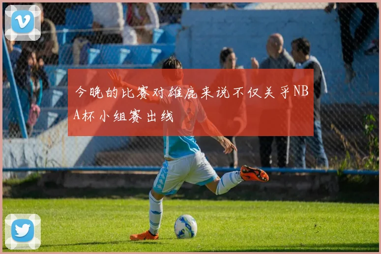 今晚的比赛对雄鹿来说不仅关乎NBA杯小组赛出线
