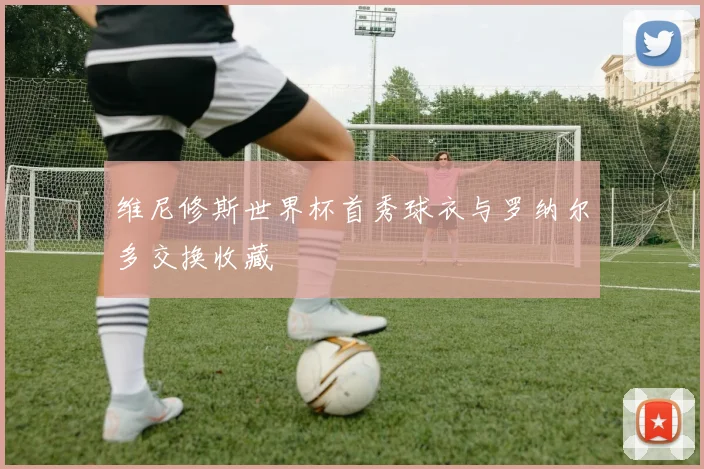 维尼修斯世界杯首秀球衣与罗纳尔多交换收藏