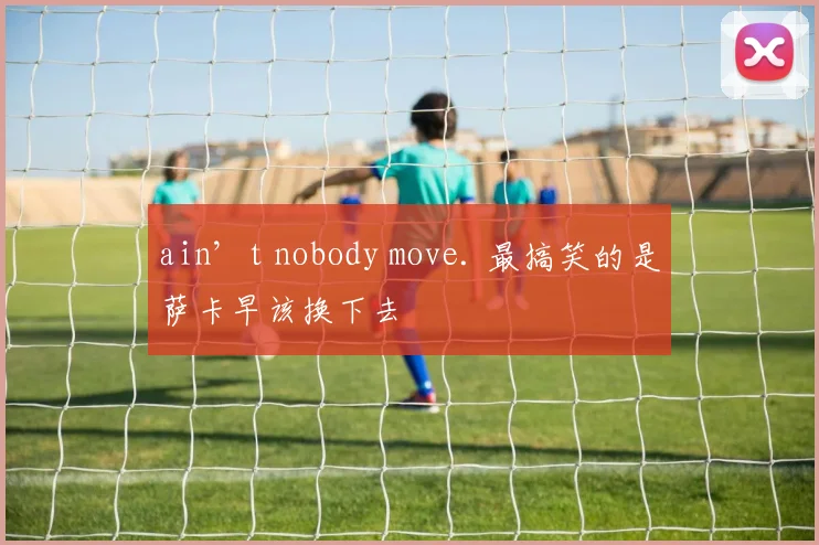 ain’t nobody move. 最搞笑的是萨卡早该换下去