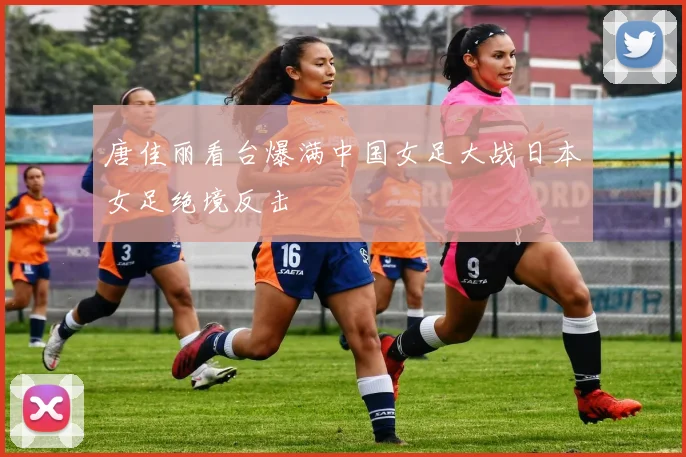 唐佳丽看台爆满中国女足大战日本女足绝境反击