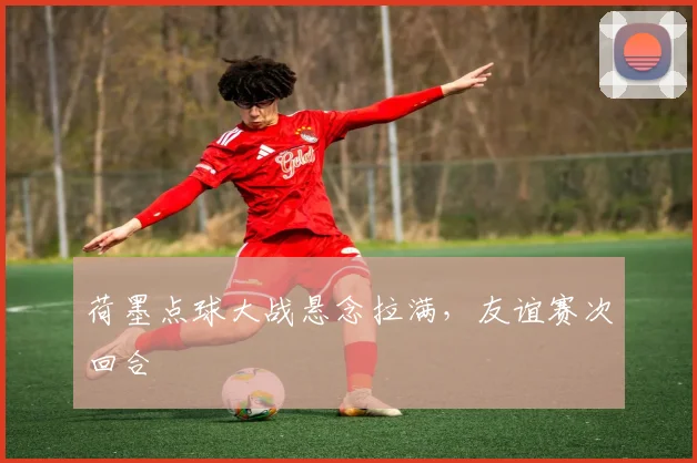 荷墨点球大战悬念拉满，友谊赛次回合