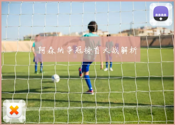 阿森纳争冠榜首大战解析