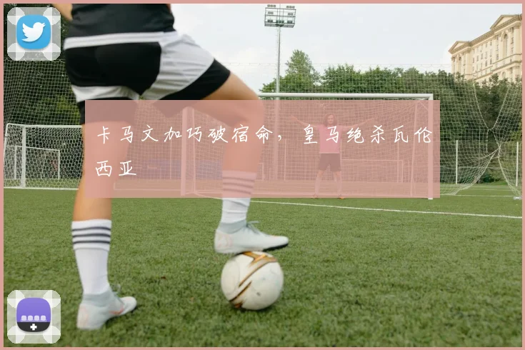 卡马文加巧破宿命，皇马绝杀瓦伦西亚