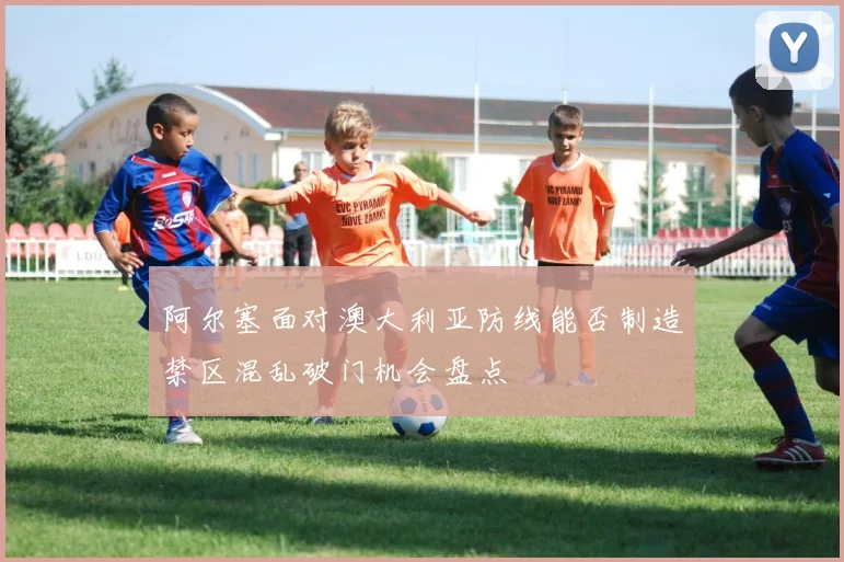 阿尔塞面对澳大利亚防线能否制造禁区混乱破门机会盘点