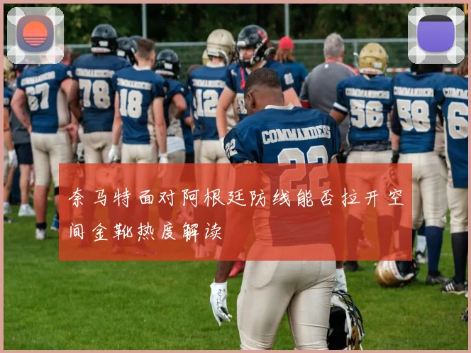 奈马特面对阿根廷防线能否拉开空间金靴热度解读