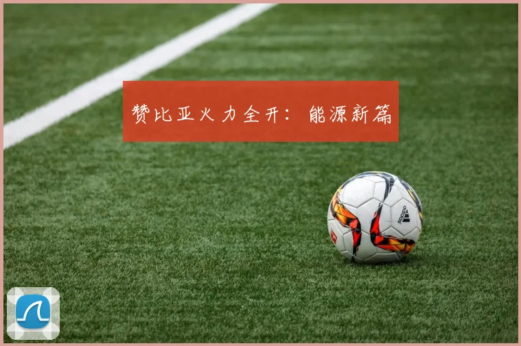 赞比亚火力全开：能源新篇