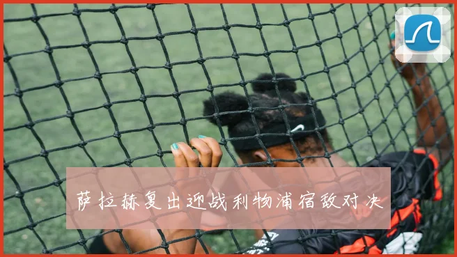 萨拉赫复出迎战利物浦宿敌对决