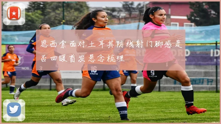 恩西索面对土耳其防线射门脚感是否回暖首发悬念梳理