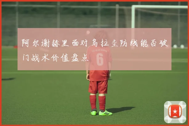 阿尔谢赫里面对乌拉圭防线能否破门战术价值盘点