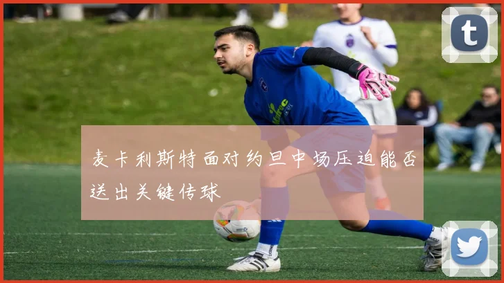 麦卡利斯特面对约旦中场压迫能否送出关键传球