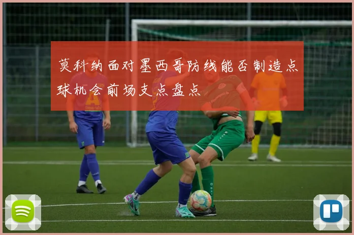莫科纳面对墨西哥防线能否制造点球机会前场支点盘点