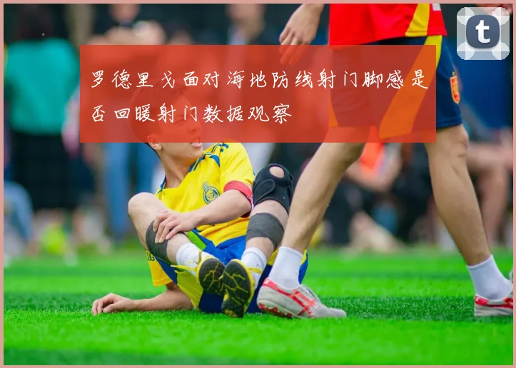 罗德里戈面对海地防线射门脚感是否回暖射门数据观察