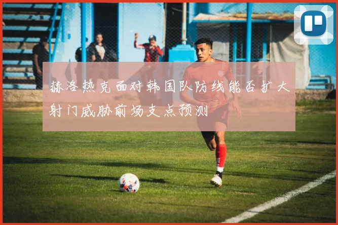 赫洛热克面对韩国队防线能否扩大射门威胁前场支点预测