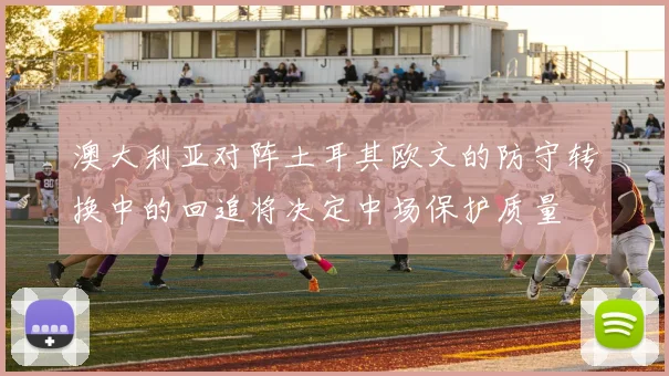 澳大利亚对阵土耳其欧文的防守转换中的回追将决定中场保护质量