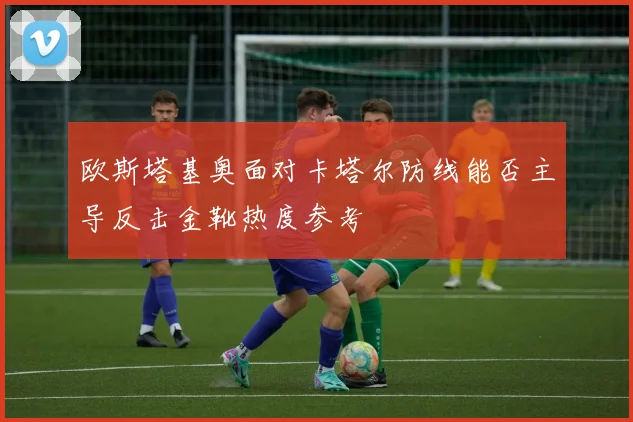欧斯塔基奥面对卡塔尔防线能否主导反击金靴热度参考