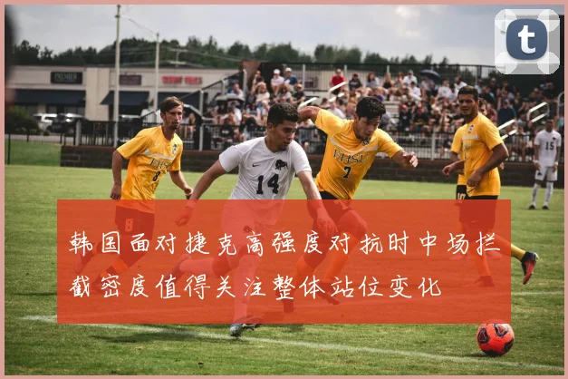 韩国面对捷克高强度对抗时中场拦截密度值得关注整体站位变化