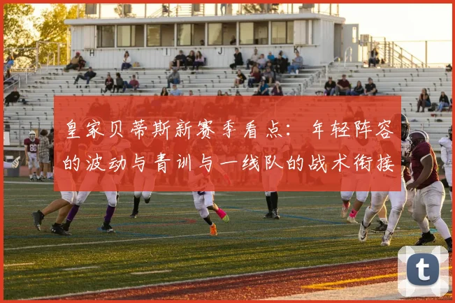 皇家贝蒂斯新赛季看点：年轻阵容的波动与青训与一线队的战术衔接
