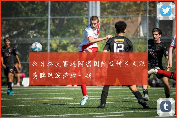 公开杯决赛迈阿密国际亚特兰大联黄牌风波热血一战