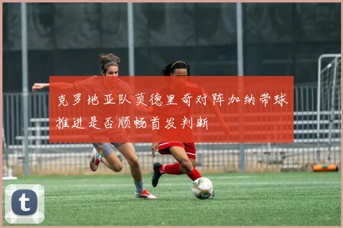 克罗地亚队莫德里奇对阵加纳带球推进是否顺畅首发判断