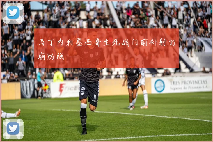 马丁内利墨西哥生死战门前补射打崩防线