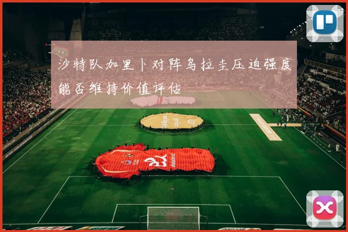 沙特队加里卜对阵乌拉圭压迫强度能否维持价值评估
