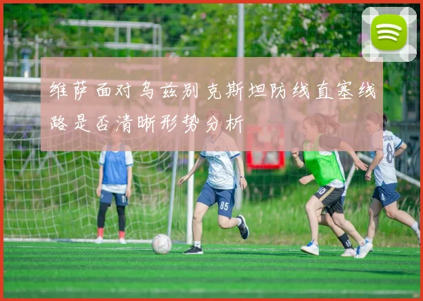 维萨面对乌兹别克斯坦防线直塞线路是否清晰形势分析