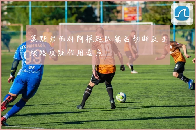 莱默尔面对阿根廷队能否切断反击线路攻防作用盘点