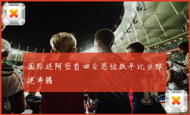 国际迈阿密首回合恩佐扳平比分球迷沸腾