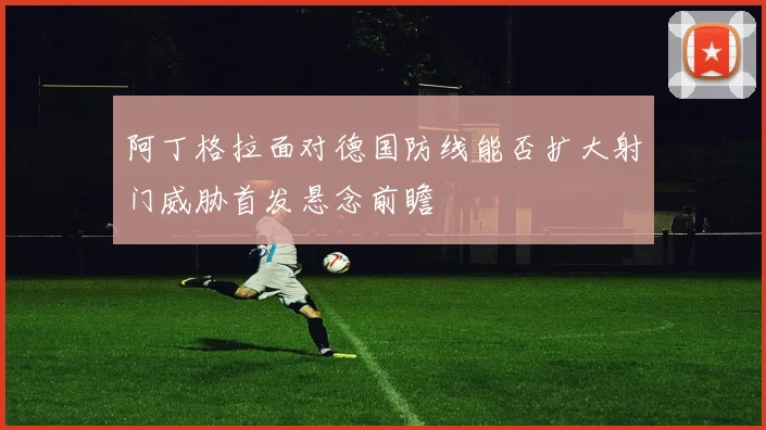 阿丁格拉面对德国防线能否扩大射门威胁首发悬念前瞻