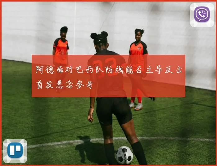 阿德面对巴西队防线能否主导反击首发悬念参考