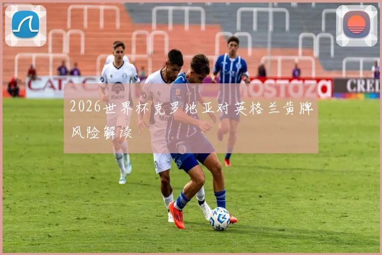 2026世界杯克罗地亚对英格兰黄牌风险解读