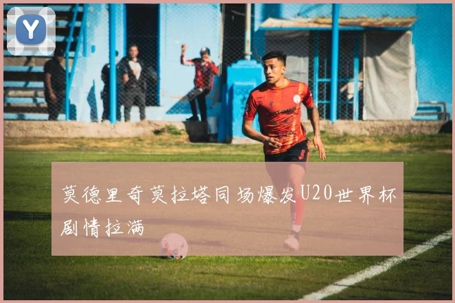 莫德里奇莫拉塔同场爆发U20世界杯剧情拉满