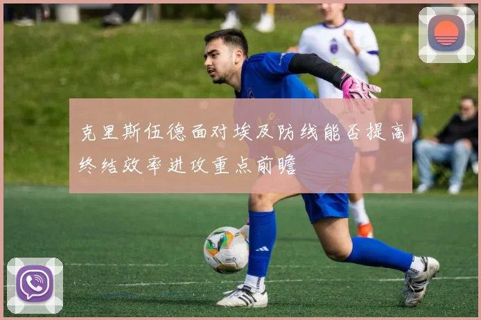 克里斯伍德面对埃及防线能否提高终结效率进攻重点前瞻