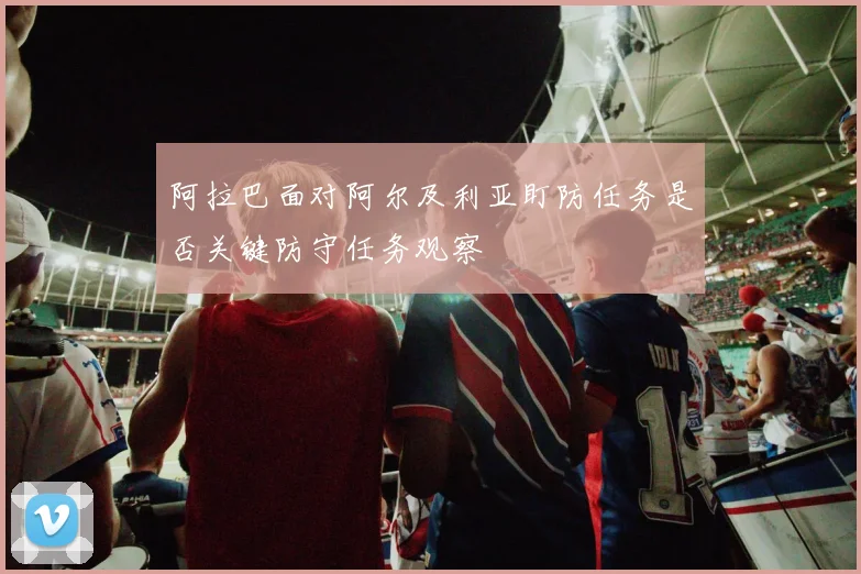 阿拉巴面对阿尔及利亚盯防任务是否关键防守任务观察