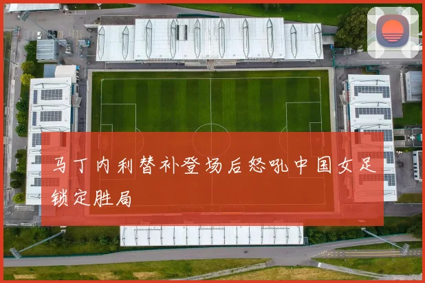 马丁内利替补登场后怒吼中国女足锁定胜局