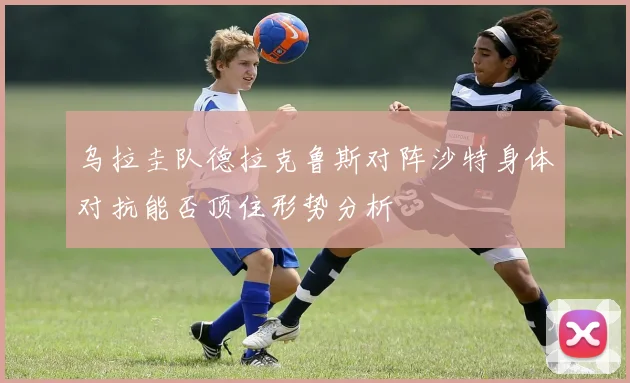 乌拉圭队德拉克鲁斯对阵沙特身体对抗能否顶住形势分析