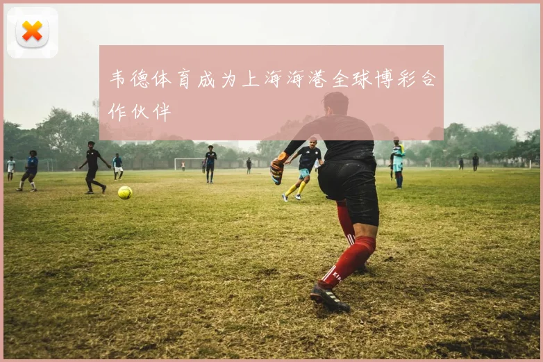 韦德体育成为上海海港全球博彩合作伙伴