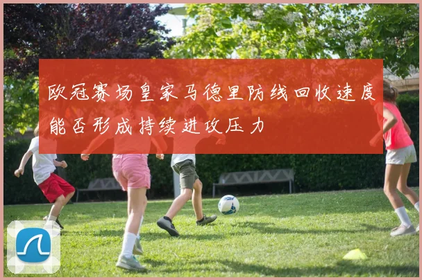 欧冠赛场皇家马德里防线回收速度能否形成持续进攻压力
