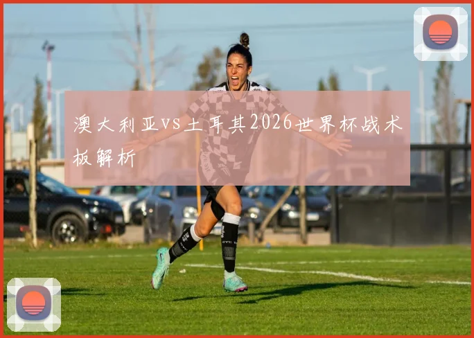 澳大利亚vs土耳其2026世界杯战术板解析