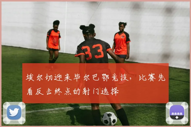 埃尔切迎来毕尔巴鄂竞技,比赛先看反击终点的射门选择